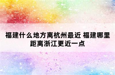 福建什么地方离杭州最近 福建哪里距离浙江更近一点